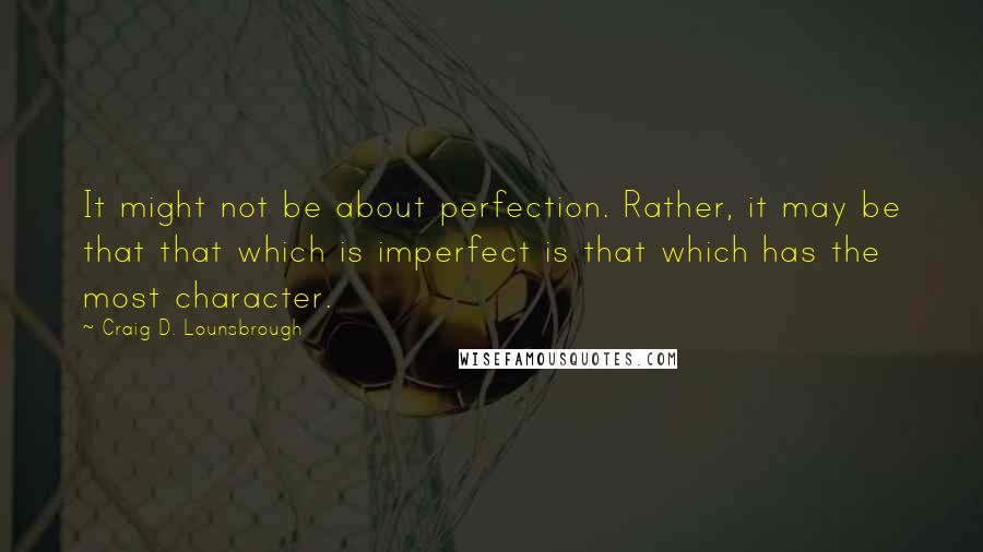 Craig D. Lounsbrough Quotes: It might not be about perfection. Rather, it may be that that which is imperfect is that which has the most character.