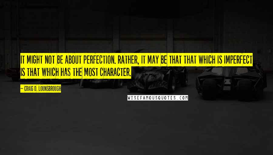 Craig D. Lounsbrough Quotes: It might not be about perfection. Rather, it may be that that which is imperfect is that which has the most character.