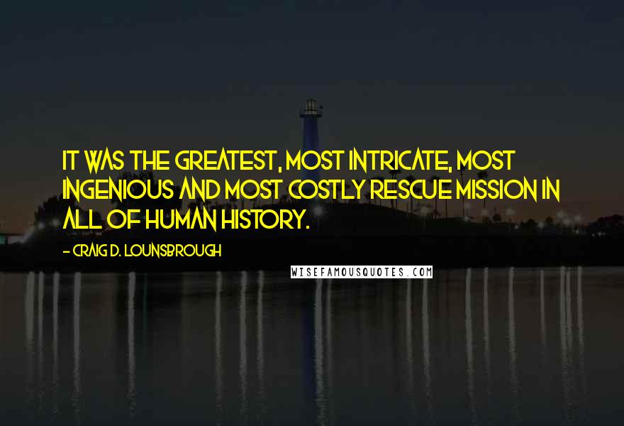 Craig D. Lounsbrough Quotes: It was the greatest, most intricate, most ingenious and most costly rescue mission in all of human history.