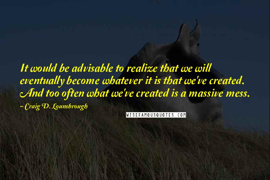 Craig D. Lounsbrough Quotes: It would be advisable to realize that we will eventually become whatever it is that we've created. And too often what we've created is a massive mess.