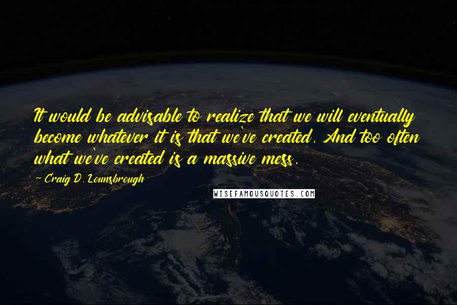 Craig D. Lounsbrough Quotes: It would be advisable to realize that we will eventually become whatever it is that we've created. And too often what we've created is a massive mess.
