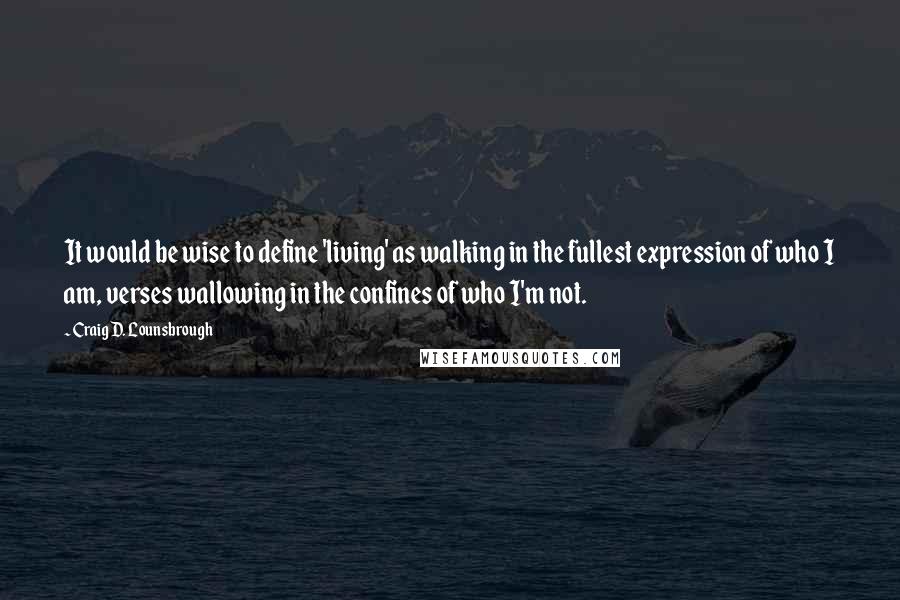 Craig D. Lounsbrough Quotes: It would be wise to define 'living' as walking in the fullest expression of who I am, verses wallowing in the confines of who I'm not.