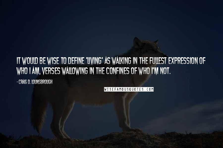 Craig D. Lounsbrough Quotes: It would be wise to define 'living' as walking in the fullest expression of who I am, verses wallowing in the confines of who I'm not.