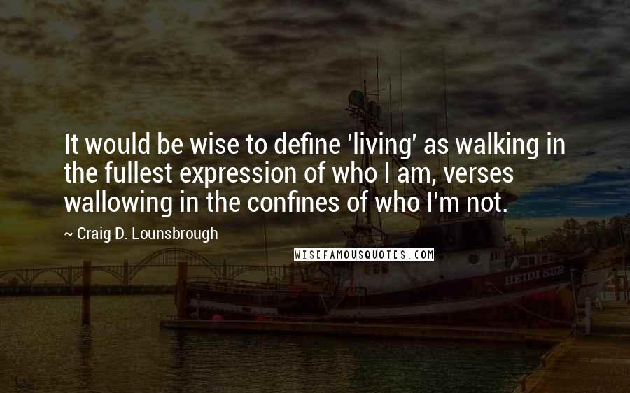 Craig D. Lounsbrough Quotes: It would be wise to define 'living' as walking in the fullest expression of who I am, verses wallowing in the confines of who I'm not.