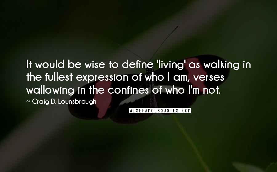 Craig D. Lounsbrough Quotes: It would be wise to define 'living' as walking in the fullest expression of who I am, verses wallowing in the confines of who I'm not.