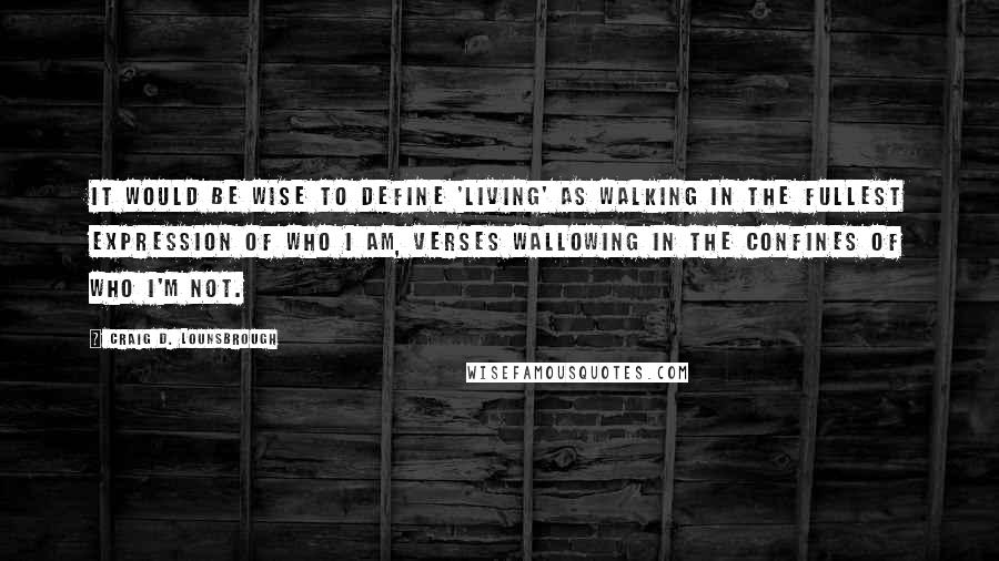 Craig D. Lounsbrough Quotes: It would be wise to define 'living' as walking in the fullest expression of who I am, verses wallowing in the confines of who I'm not.