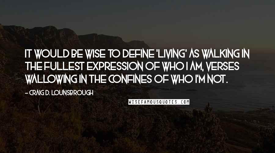 Craig D. Lounsbrough Quotes: It would be wise to define 'living' as walking in the fullest expression of who I am, verses wallowing in the confines of who I'm not.