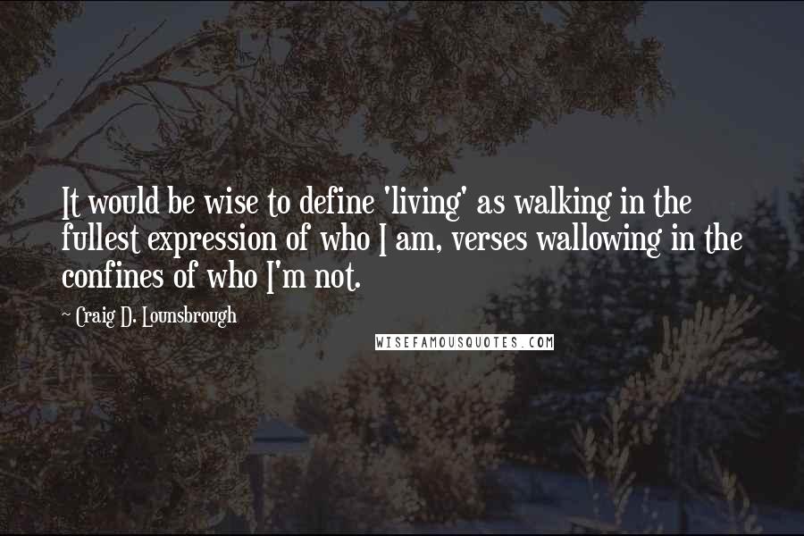 Craig D. Lounsbrough Quotes: It would be wise to define 'living' as walking in the fullest expression of who I am, verses wallowing in the confines of who I'm not.