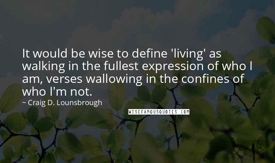 Craig D. Lounsbrough Quotes: It would be wise to define 'living' as walking in the fullest expression of who I am, verses wallowing in the confines of who I'm not.