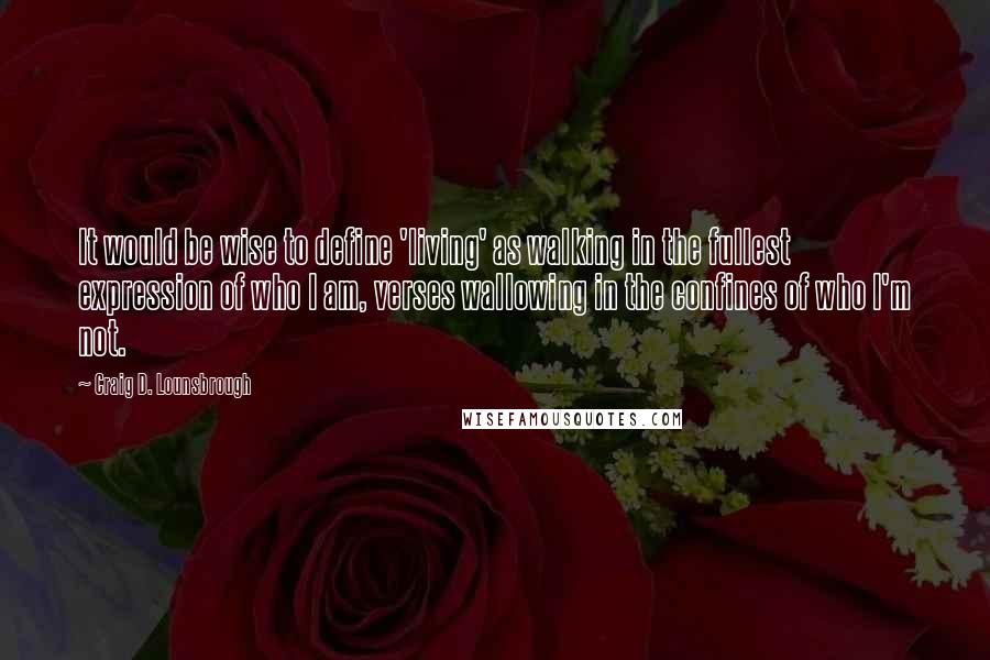 Craig D. Lounsbrough Quotes: It would be wise to define 'living' as walking in the fullest expression of who I am, verses wallowing in the confines of who I'm not.