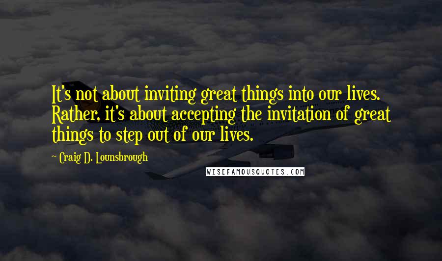 Craig D. Lounsbrough Quotes: It's not about inviting great things into our lives. Rather, it's about accepting the invitation of great things to step out of our lives.