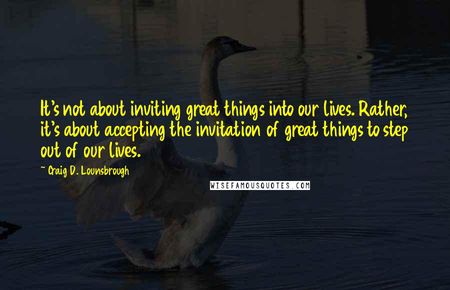 Craig D. Lounsbrough Quotes: It's not about inviting great things into our lives. Rather, it's about accepting the invitation of great things to step out of our lives.