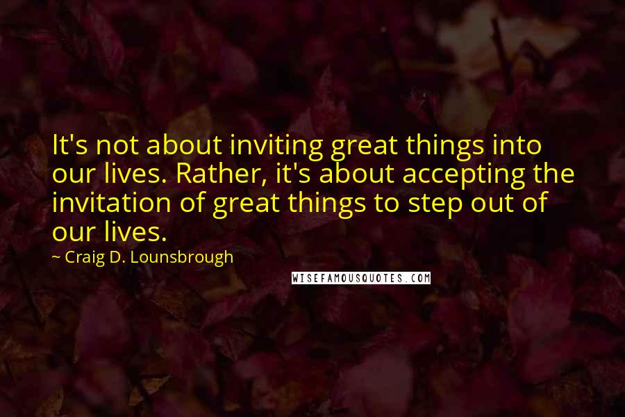 Craig D. Lounsbrough Quotes: It's not about inviting great things into our lives. Rather, it's about accepting the invitation of great things to step out of our lives.