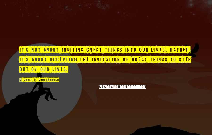 Craig D. Lounsbrough Quotes: It's not about inviting great things into our lives. Rather, it's about accepting the invitation of great things to step out of our lives.