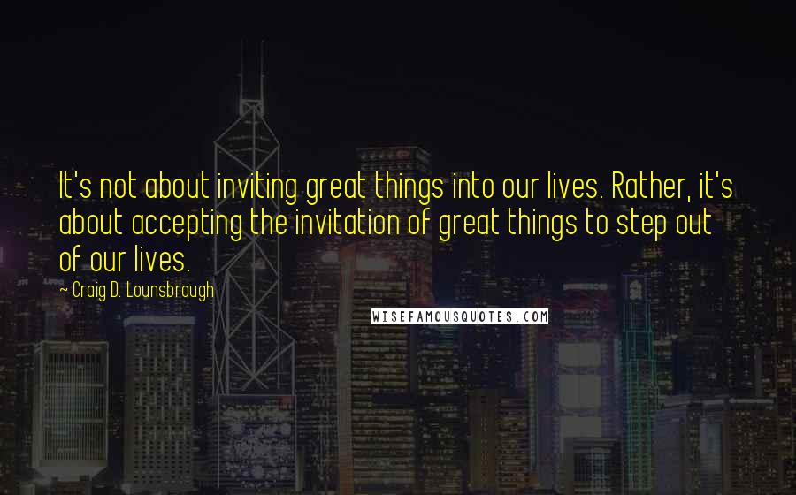 Craig D. Lounsbrough Quotes: It's not about inviting great things into our lives. Rather, it's about accepting the invitation of great things to step out of our lives.