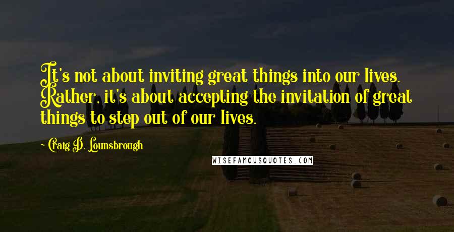 Craig D. Lounsbrough Quotes: It's not about inviting great things into our lives. Rather, it's about accepting the invitation of great things to step out of our lives.