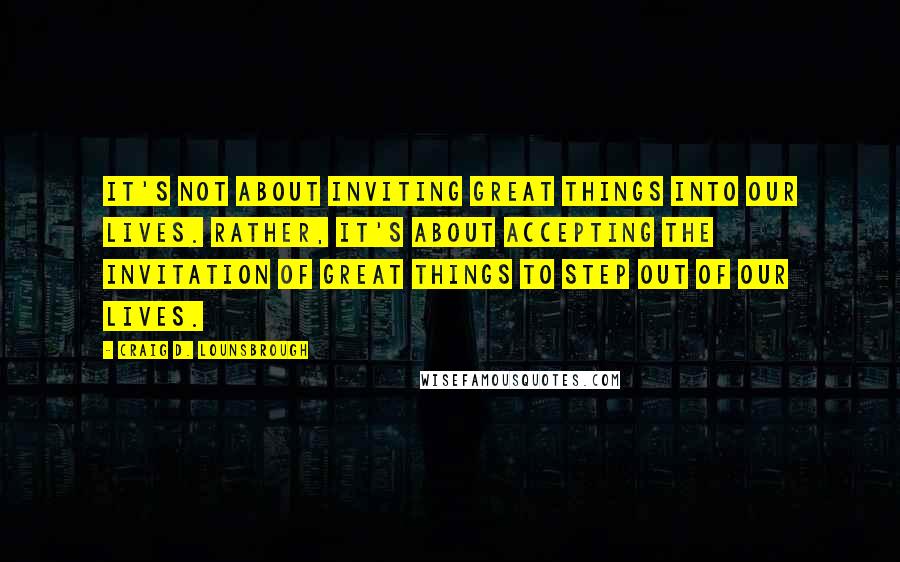 Craig D. Lounsbrough Quotes: It's not about inviting great things into our lives. Rather, it's about accepting the invitation of great things to step out of our lives.