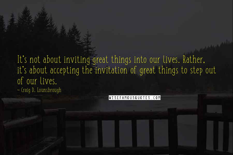 Craig D. Lounsbrough Quotes: It's not about inviting great things into our lives. Rather, it's about accepting the invitation of great things to step out of our lives.