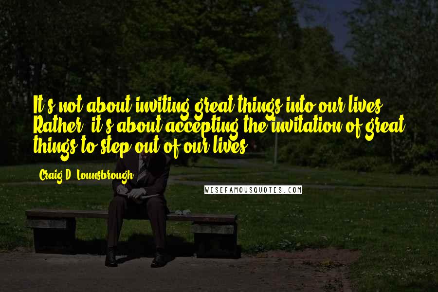 Craig D. Lounsbrough Quotes: It's not about inviting great things into our lives. Rather, it's about accepting the invitation of great things to step out of our lives.