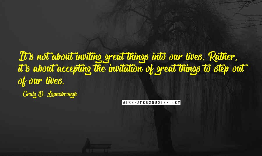 Craig D. Lounsbrough Quotes: It's not about inviting great things into our lives. Rather, it's about accepting the invitation of great things to step out of our lives.