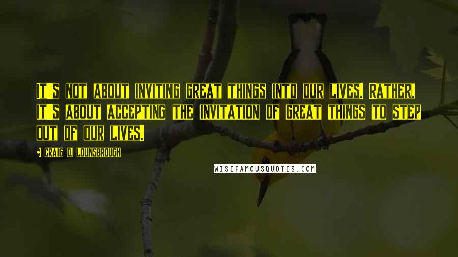 Craig D. Lounsbrough Quotes: It's not about inviting great things into our lives. Rather, it's about accepting the invitation of great things to step out of our lives.