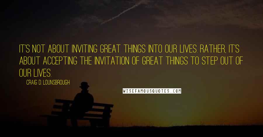 Craig D. Lounsbrough Quotes: It's not about inviting great things into our lives. Rather, it's about accepting the invitation of great things to step out of our lives.