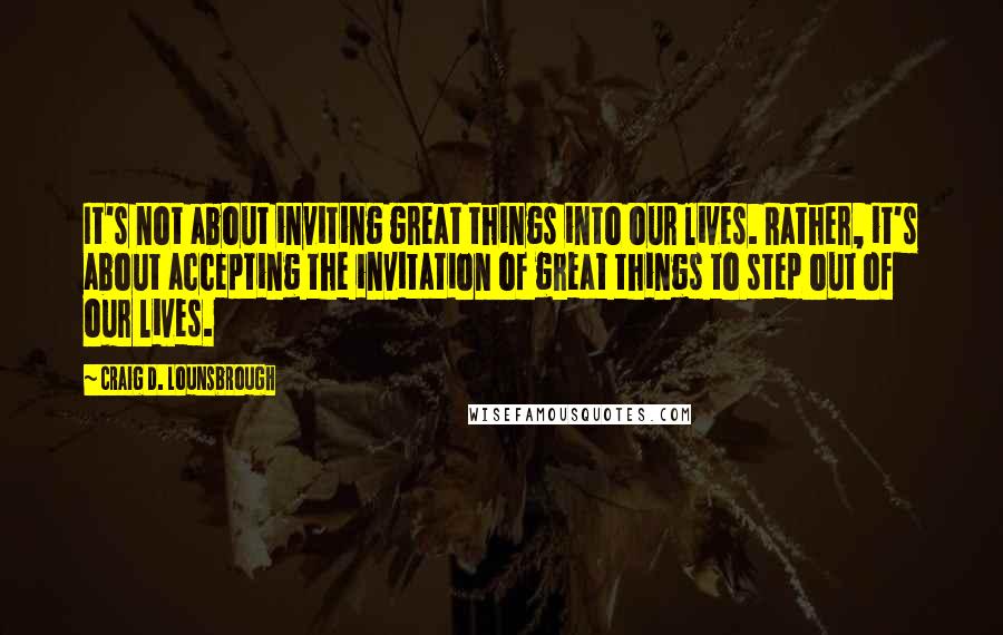 Craig D. Lounsbrough Quotes: It's not about inviting great things into our lives. Rather, it's about accepting the invitation of great things to step out of our lives.