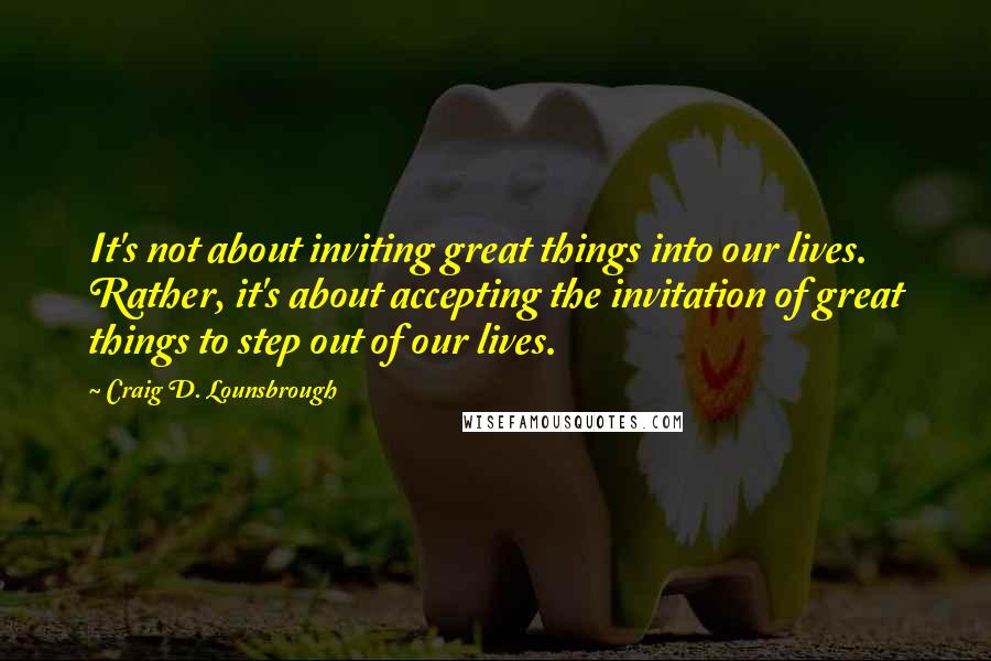 Craig D. Lounsbrough Quotes: It's not about inviting great things into our lives. Rather, it's about accepting the invitation of great things to step out of our lives.