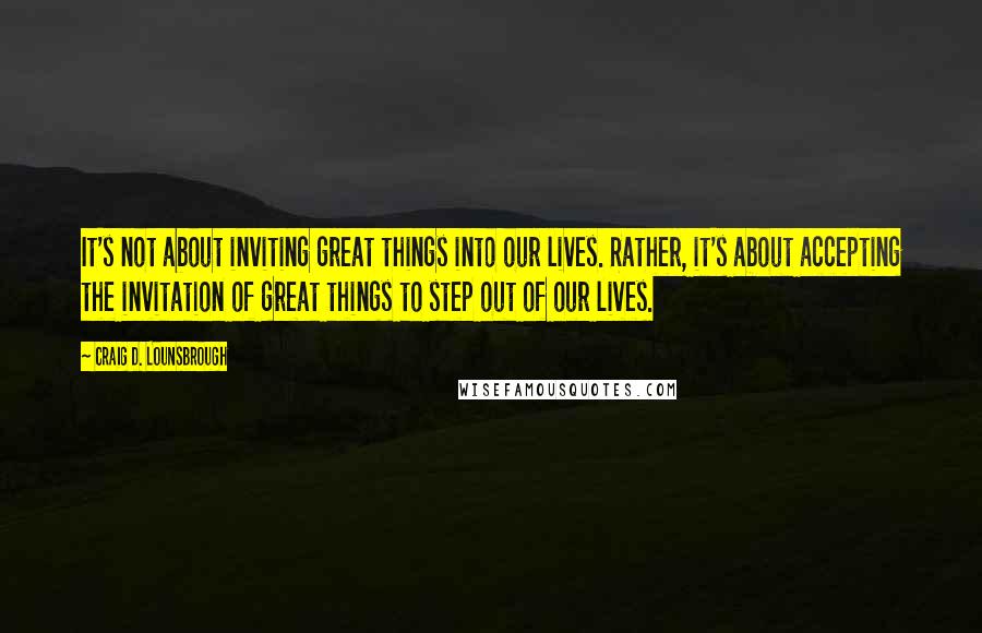 Craig D. Lounsbrough Quotes: It's not about inviting great things into our lives. Rather, it's about accepting the invitation of great things to step out of our lives.