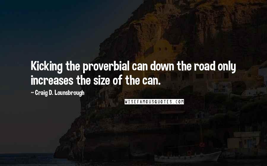 Craig D. Lounsbrough Quotes: Kicking the proverbial can down the road only increases the size of the can.