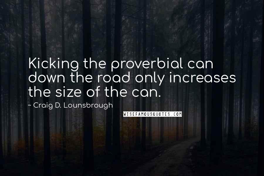 Craig D. Lounsbrough Quotes: Kicking the proverbial can down the road only increases the size of the can.