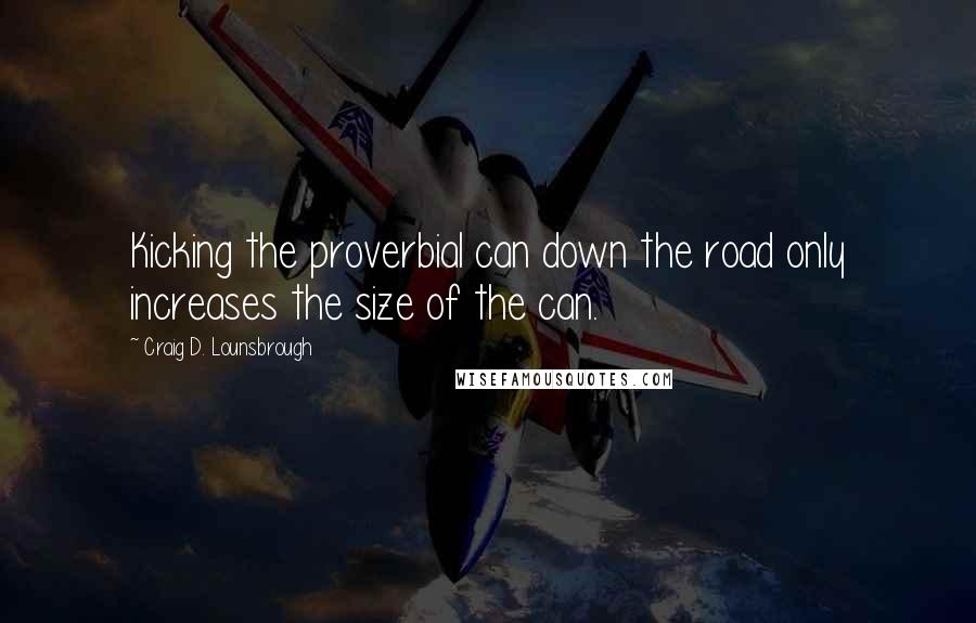 Craig D. Lounsbrough Quotes: Kicking the proverbial can down the road only increases the size of the can.