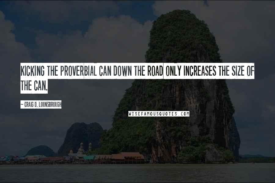 Craig D. Lounsbrough Quotes: Kicking the proverbial can down the road only increases the size of the can.