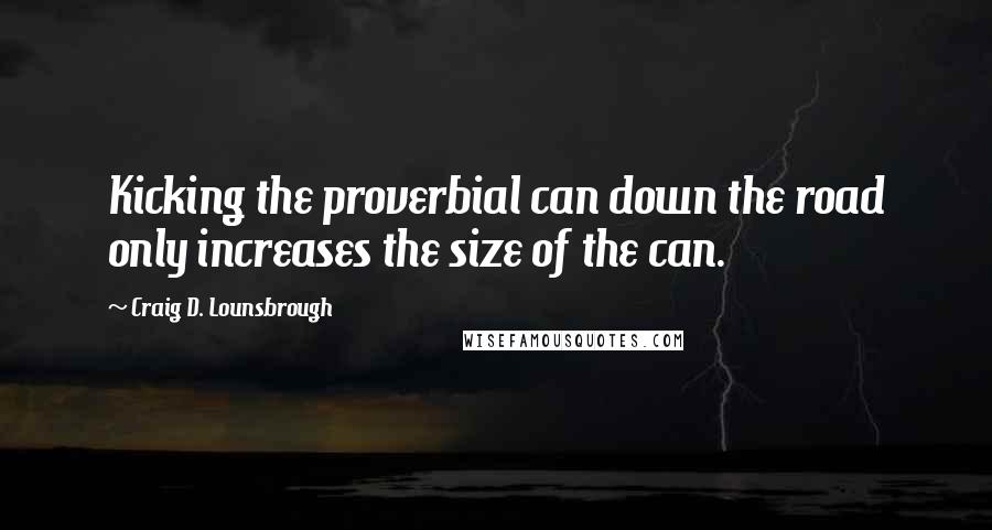 Craig D. Lounsbrough Quotes: Kicking the proverbial can down the road only increases the size of the can.