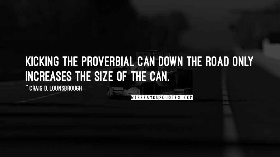 Craig D. Lounsbrough Quotes: Kicking the proverbial can down the road only increases the size of the can.