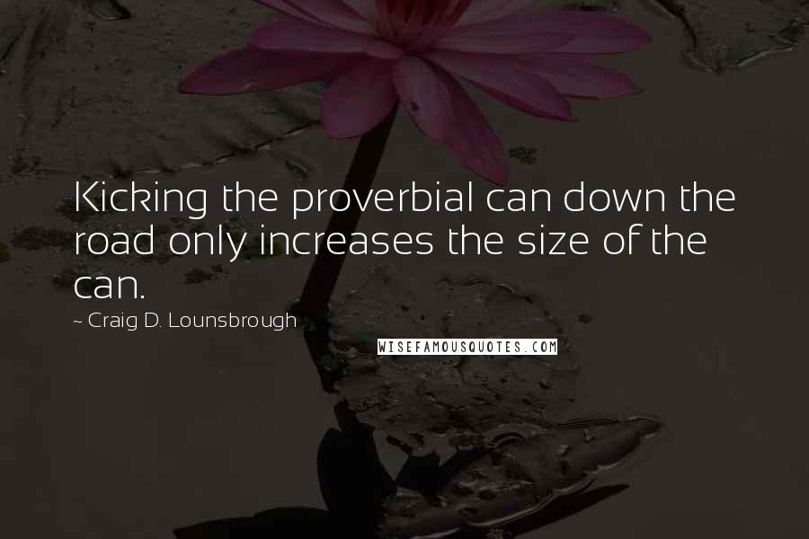 Craig D. Lounsbrough Quotes: Kicking the proverbial can down the road only increases the size of the can.