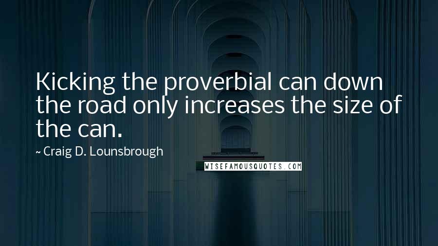 Craig D. Lounsbrough Quotes: Kicking the proverbial can down the road only increases the size of the can.