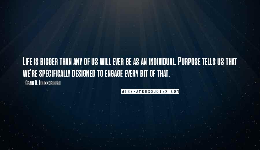 Craig D. Lounsbrough Quotes: Life is bigger than any of us will ever be as an individual. Purpose tells us that we're specifically designed to engage every bit of that.