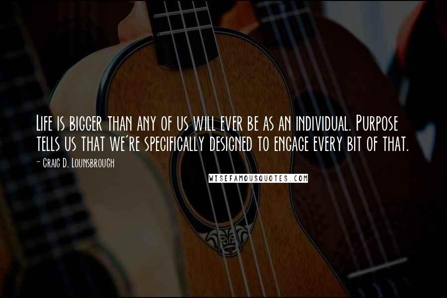 Craig D. Lounsbrough Quotes: Life is bigger than any of us will ever be as an individual. Purpose tells us that we're specifically designed to engage every bit of that.