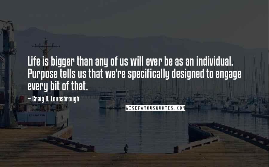 Craig D. Lounsbrough Quotes: Life is bigger than any of us will ever be as an individual. Purpose tells us that we're specifically designed to engage every bit of that.