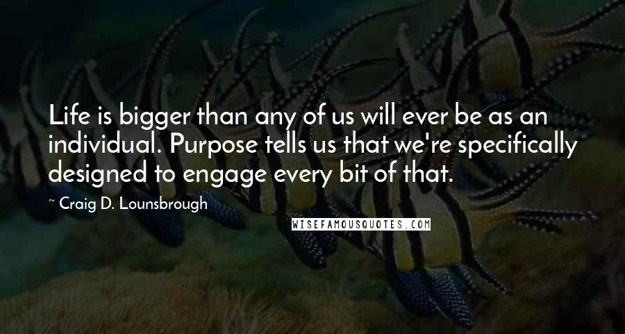 Craig D. Lounsbrough Quotes: Life is bigger than any of us will ever be as an individual. Purpose tells us that we're specifically designed to engage every bit of that.