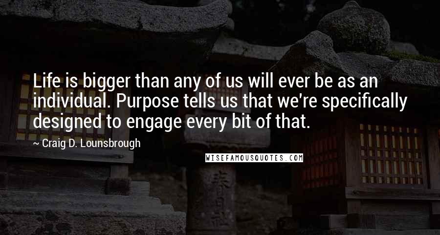 Craig D. Lounsbrough Quotes: Life is bigger than any of us will ever be as an individual. Purpose tells us that we're specifically designed to engage every bit of that.