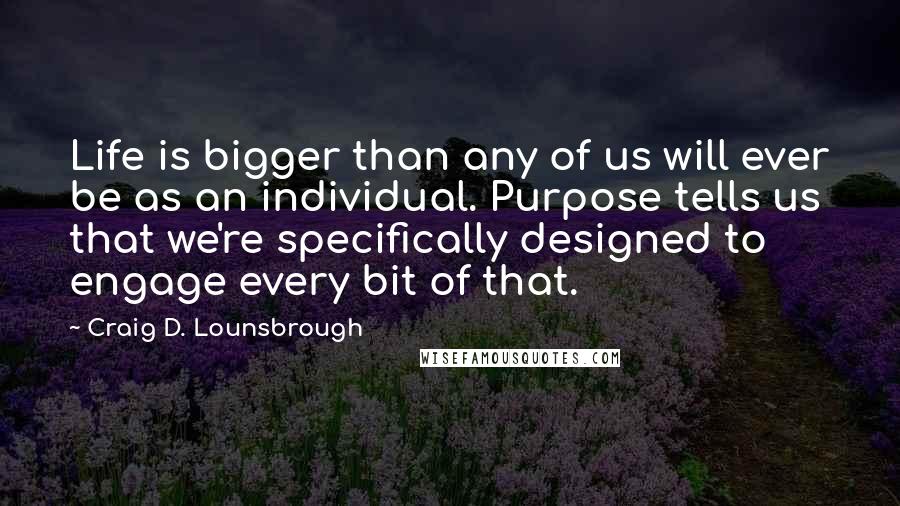 Craig D. Lounsbrough Quotes: Life is bigger than any of us will ever be as an individual. Purpose tells us that we're specifically designed to engage every bit of that.