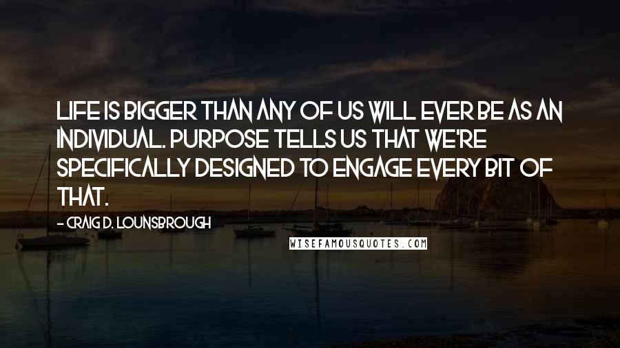 Craig D. Lounsbrough Quotes: Life is bigger than any of us will ever be as an individual. Purpose tells us that we're specifically designed to engage every bit of that.