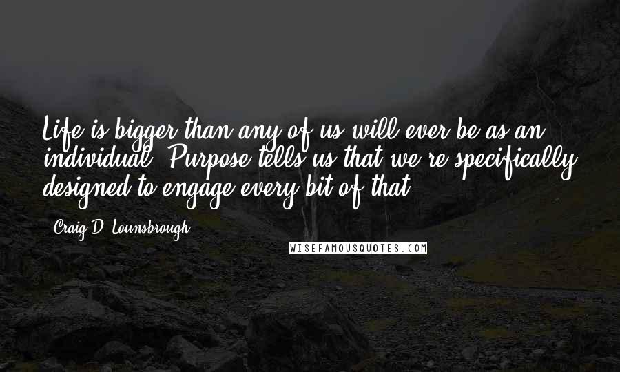 Craig D. Lounsbrough Quotes: Life is bigger than any of us will ever be as an individual. Purpose tells us that we're specifically designed to engage every bit of that.