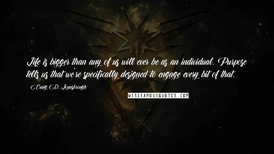 Craig D. Lounsbrough Quotes: Life is bigger than any of us will ever be as an individual. Purpose tells us that we're specifically designed to engage every bit of that.