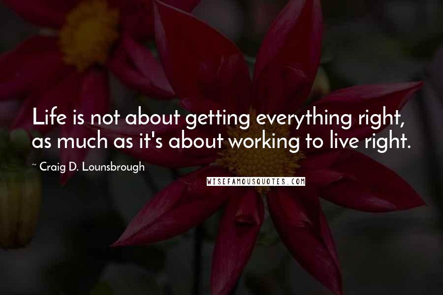 Craig D. Lounsbrough Quotes: Life is not about getting everything right, as much as it's about working to live right.