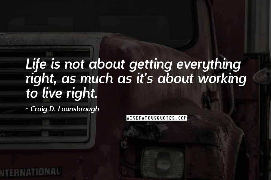 Craig D. Lounsbrough Quotes: Life is not about getting everything right, as much as it's about working to live right.