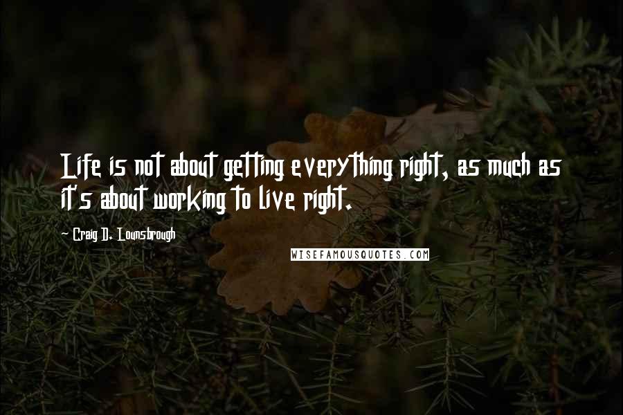 Craig D. Lounsbrough Quotes: Life is not about getting everything right, as much as it's about working to live right.