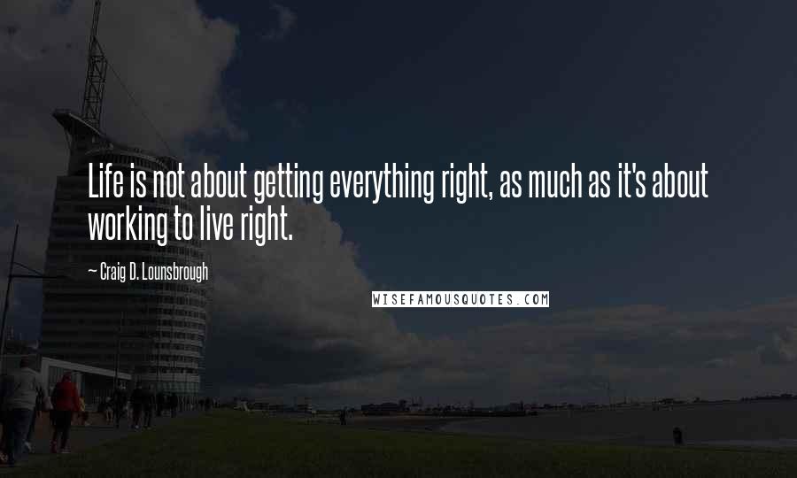 Craig D. Lounsbrough Quotes: Life is not about getting everything right, as much as it's about working to live right.